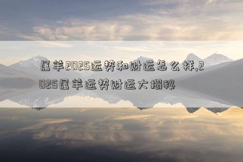 属羊2025运势和财运怎么样,2025属羊运势财运大揭秘