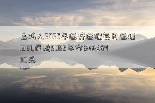 属鸡人2025年运势运程每月运程1981,属鸡2025年命理运程汇总
