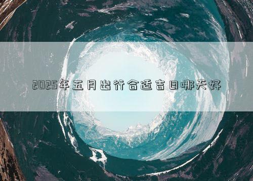 2025年五月出行合适吉日哪天好