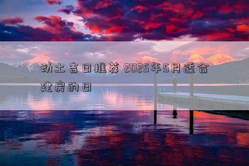 动土吉日推荐 2025年5月适合建房的日