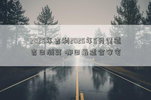 2025年吉利2025年5月黄道吉日测算 哪日最适合安宅