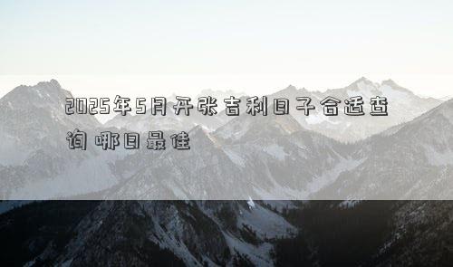 2025年5月开张吉利日子合适查询 哪日最佳