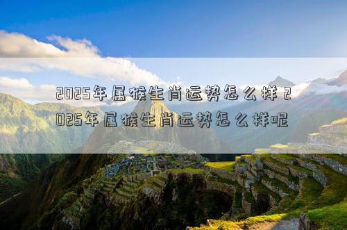 2025年属猴生肖运势怎么样 2025年属猴生肖运势怎么样呢