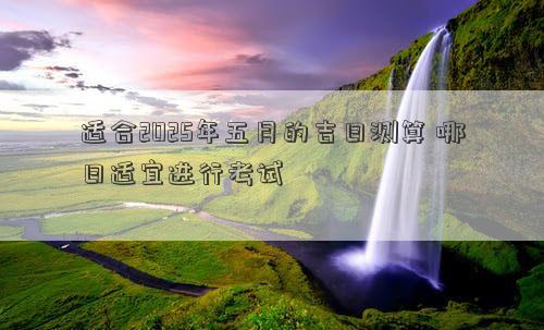 适合2025年五月的吉日测算 哪日适宜进行考试