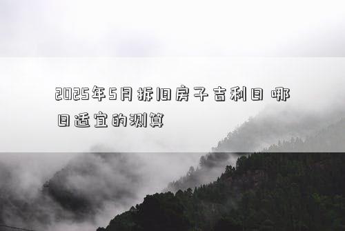 2025年5月拆旧房子吉利日 哪日适宜的测算