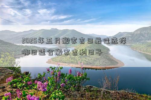2025年五月搬家吉日最佳选择 哪日适合搬家吉利日子