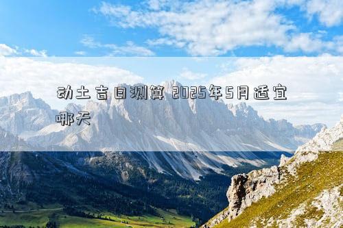 动土吉日测算 2025年5月适宜哪天