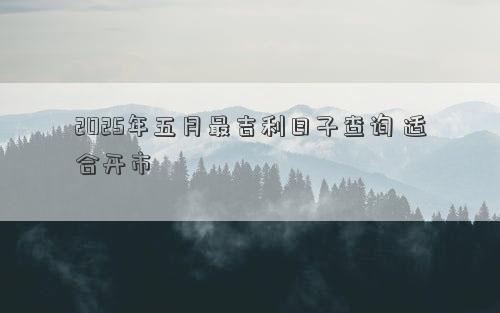 2025年五月最吉利日子查询 适合开市