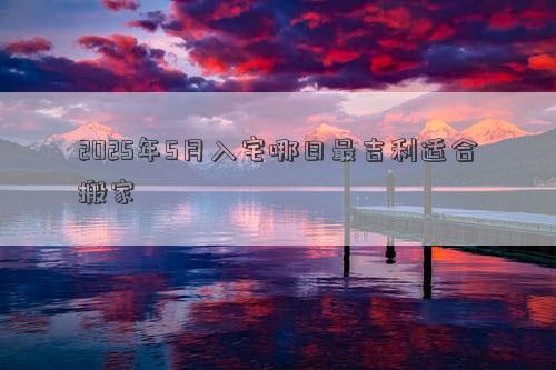2025年5月入宅哪日最吉利适合搬家