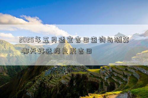 2025年五月适宜吉日查询与测算 哪天好选择良辰吉日