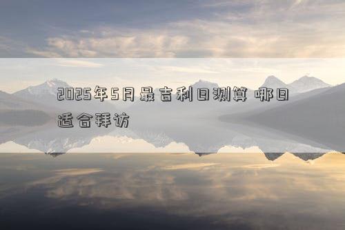 2025年5月最吉利日测算 哪日适合拜访