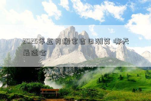 2025年五月搬家吉日测算 哪天最适合