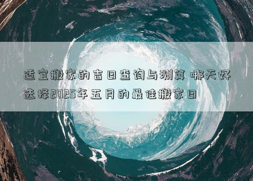 适宜搬家的吉日查询与测算 哪天好选择2025年五月的最佳搬家日
