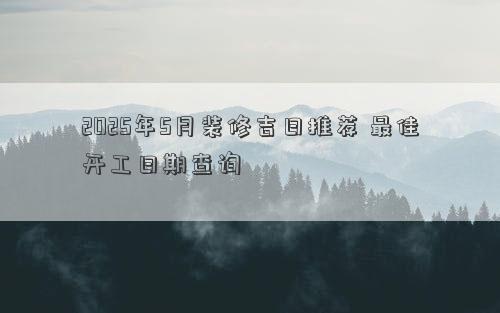 2025年5月装修吉日推荐 最佳开工日期查询