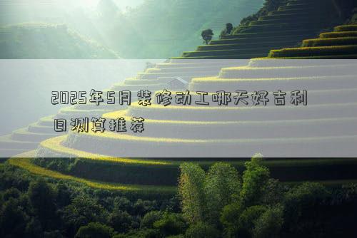 2025年5月装修动工哪天好吉利日测算推荐