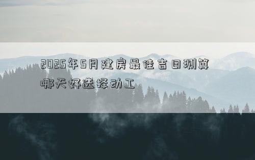 2025年5月建房最佳吉日测算 哪天好选择动工