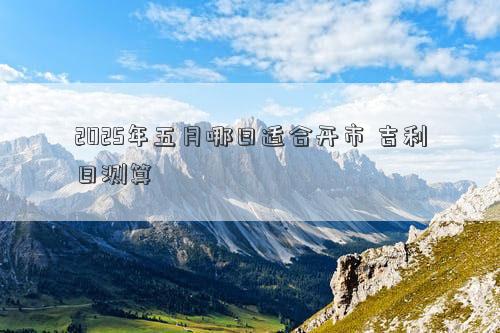 2025年五月哪日适合开市 吉利日测算