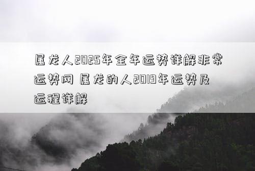 属龙人2025年全年运势详解非常运势网 属龙的人2019年运势及运程详解