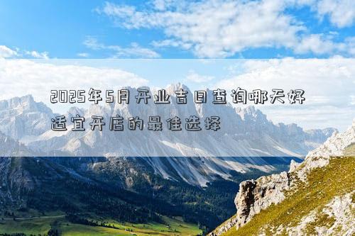 2025年5月开业吉日查询哪天好适宜开店的最佳选择