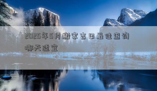 2025年5月搬家吉日最佳查询 哪天适宜