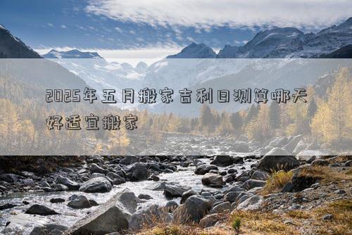 2025年五月搬家吉利日测算哪天好适宜搬家