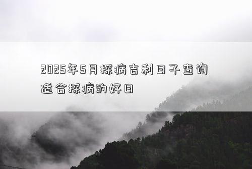 2025年5月探病吉利日子查询 适合探病的好日