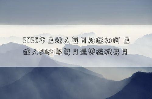 2025年属蛇人每月财运如何 属蛇人2025年每月运势运程每月