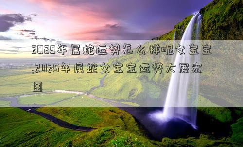 2025年属蛇运势怎么样呢女宝宝,2025年属蛇女宝宝运势大展宏图
