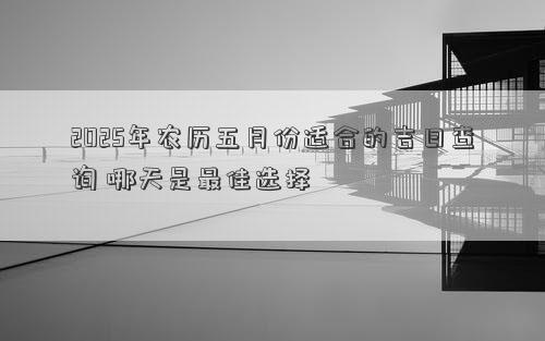 2025年农历五月份适合的吉日查询 哪天是最佳选择