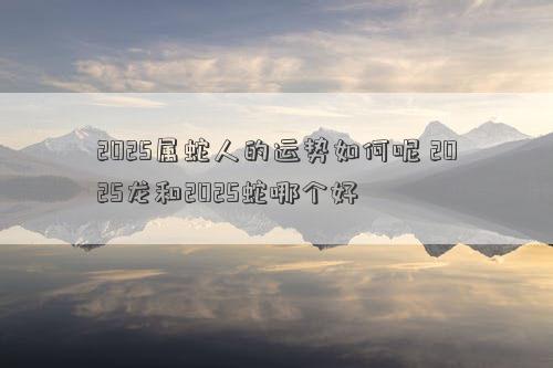 2025属蛇人的运势如何呢 2025龙和2025蛇哪个好