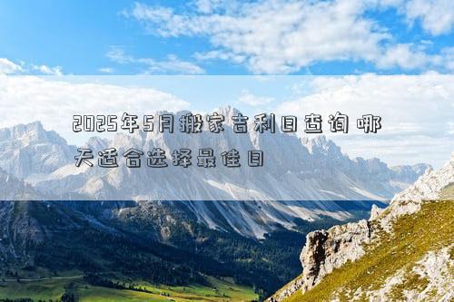 2025年5月搬家吉利日查询 哪天适合选择最佳日