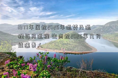 1977年属蛇2025年运势及运程每月运程 生肖蛇2025年几月能遇贵人