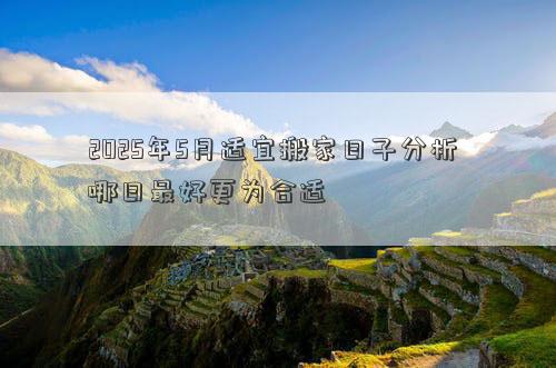 2025年5月适宜搬家日子分析 哪日最好更为合适